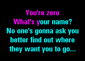 You're zero
What's your name?
No one's gonna ask you
better find out where
they want you to go...