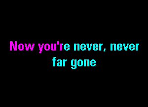 Now you're never, never

far gone