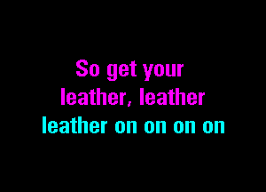 So get your

leather. leather
leather on on on on