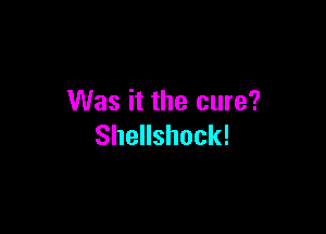 Was it the cure?

Shellshock!