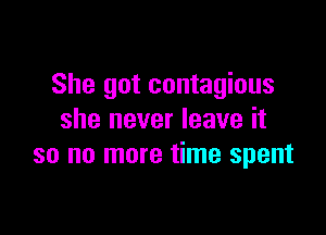 She got contagious

she never leave it
so no more time spent