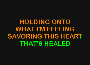 HOLDING ONTO
WHAT I'M FEELING

SAVORING THIS HEART
THAT'S HEALED