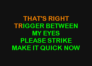 THAT'S RIGHT
TRIGGER BETWEEN
MY EYES
PLEASE STRIKE
MAKE IT QUICK NOW