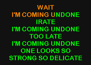 WAIT
I'M COMING UNDONE
IRATE
I'M COMING UNDONE
TOO LATE
I'M COMING UNDONE
ONE LOOKS SO
STRONG SO DELICATE