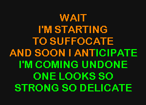 WAIT
I'M STARTING
T0 SUFFOCATE
AND SOON I ANTICIPATE
I'M COMING UNDONE
ONE LOOKS SO
STRONG SO DELICATE