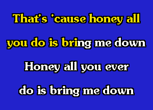That's 'cause honey all
you do is bring me down
Honey all you ever

do is bring me down