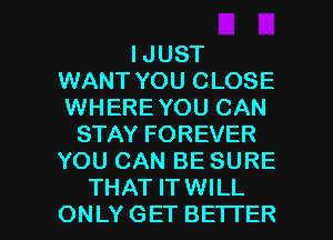 I JUST
WANT YOU CLOSE
WHERE YOU CAN

STAY FOREVER
YOU CAN BE SURE

THAT ITWILL
ONLYGET BETTER l