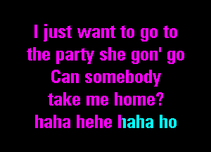 I just want to go to
the party she gon' go

Can somebody
take me home?
haha hehe haha ho
