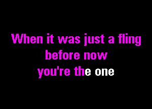 When it was just a fling

before now
you're the one