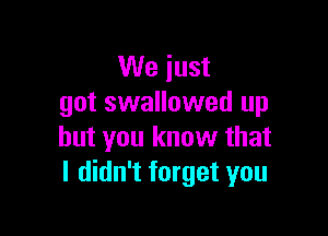 We just
got swallowed up

but you know that
I didn't forget you