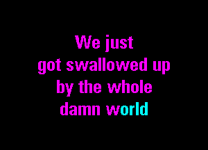 We just
got swallowed up

by the whole
damn world