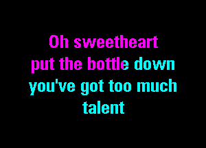 0h sweetheart
put the bottle down

you've got too much
talent