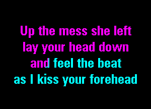 Up the mess she left
lay your head down

and feel the heat
as I kiss your forehead