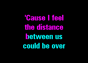 'Cause I feel
the distance

between us
could be over