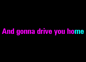 And gonna drive you home