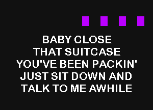 BABYCLOSE
THAT SUITCASE
YOU'VE BEEN PACKIN'
JUST SIT DOWN AND
TALK TO ME AWHILE