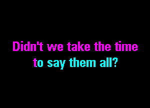 Didn't we take the time

to say them all?