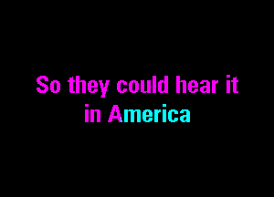 So they could hear it

in America