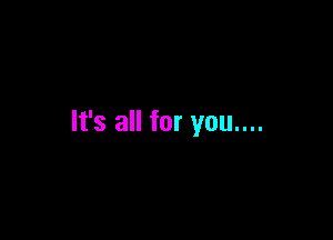 It's all for you....
