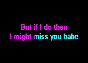 But if I do then

I might miss you babe