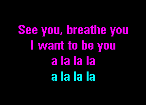 See you, breathe you
I want to be you

a la la la
a la la la