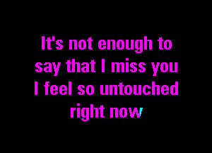 It's not enough to
say that I miss you

I feel so untouched
right now