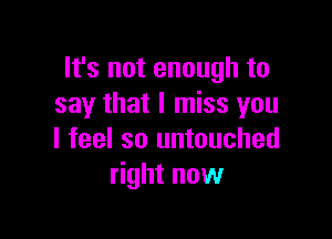 It's not enough to
say that I miss you

I feel so untouched
right now