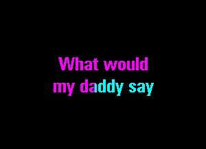 What would

my daddy say