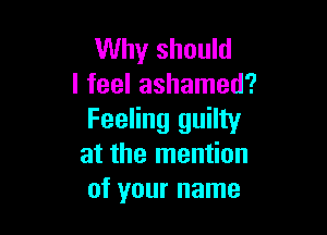 Why should
I feel ashamed?

Feeling guilty
at the mention
of your name