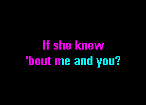 If she knew

'hout me and you?