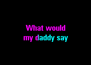 What would

my daddy say