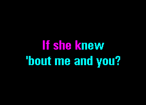 If she knew

'hout me and you?