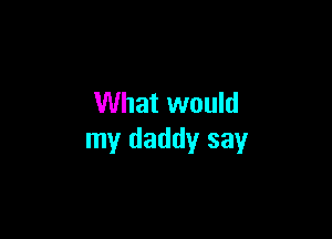 What would

my daddy say