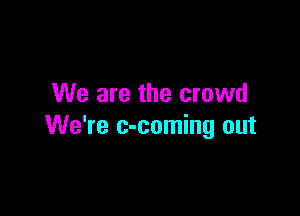 We are the crowd

We're c-coming out