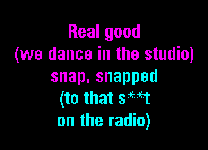 Realgood
(we dance in the studio)

snap,snapped
(to that 3M1
on the radio)