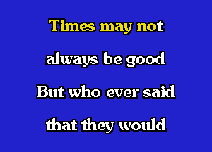 Times may not
always be good

But who ever said

that they would