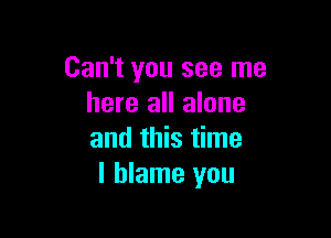 Can't you see me
here all alone

and this time
I blame you