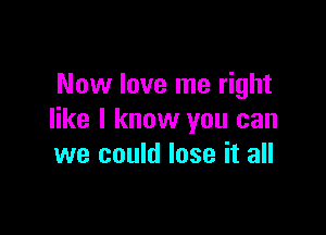 Now love me right

like I know you can
we could lose it all