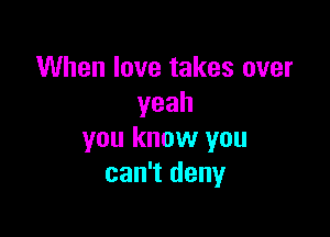 When love takes over
yeah

you know you
can't deny