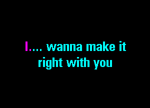 I.... wanna make it

right with you
