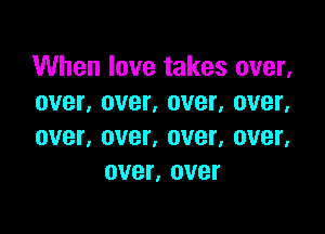 When love takes over,
over, over. over. over.

over, over, over, OVBL
over, over
