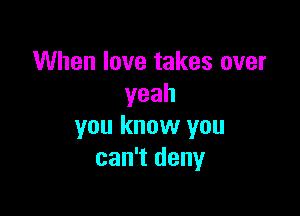 When love takes over
yeah

you know you
can't deny