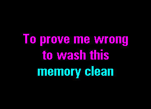 To prove me wrong

to wash this
memory clean