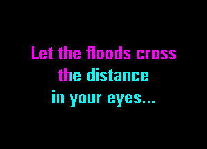 Let the floods cross

the distance
in your eyes...