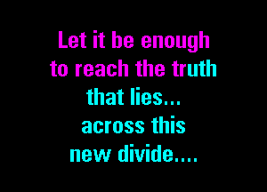 Let it be enough
to reach the truth

that lies...
across this
new divide....