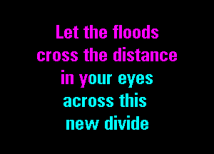 Let the floods
cross the distance

in your eyes
across this
new divide