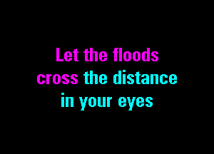 Let the floods

cross the distance
in your eyes