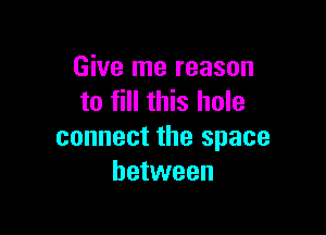 Give me reason
to fill this hole

connect the space
between