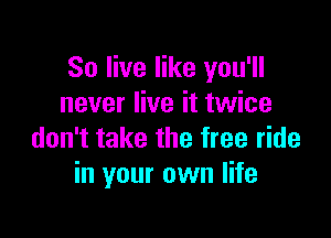 80 live like you'll
never live it twice

don't take the free ride
in your own life