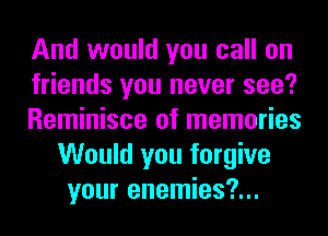 And would you call on

friends you never see?

Reminisce of memories
Would you forgive
your enemies?...